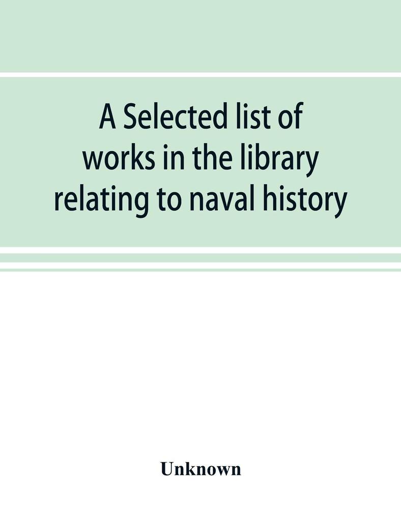 A selected list of works in the library relating to naval history naval administration etc