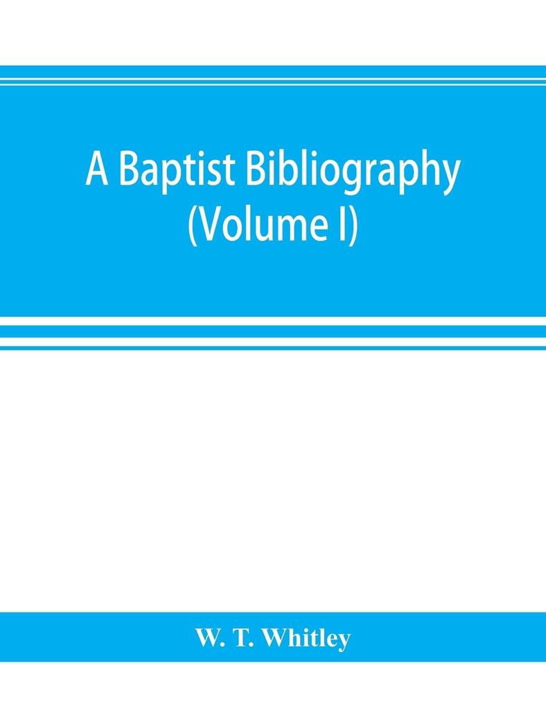 A Baptist bibliography; being a register of the chief materials for Baptist history whether in manuscript or in print preserved in Great Britain Ireland and the colonies (Volume I)