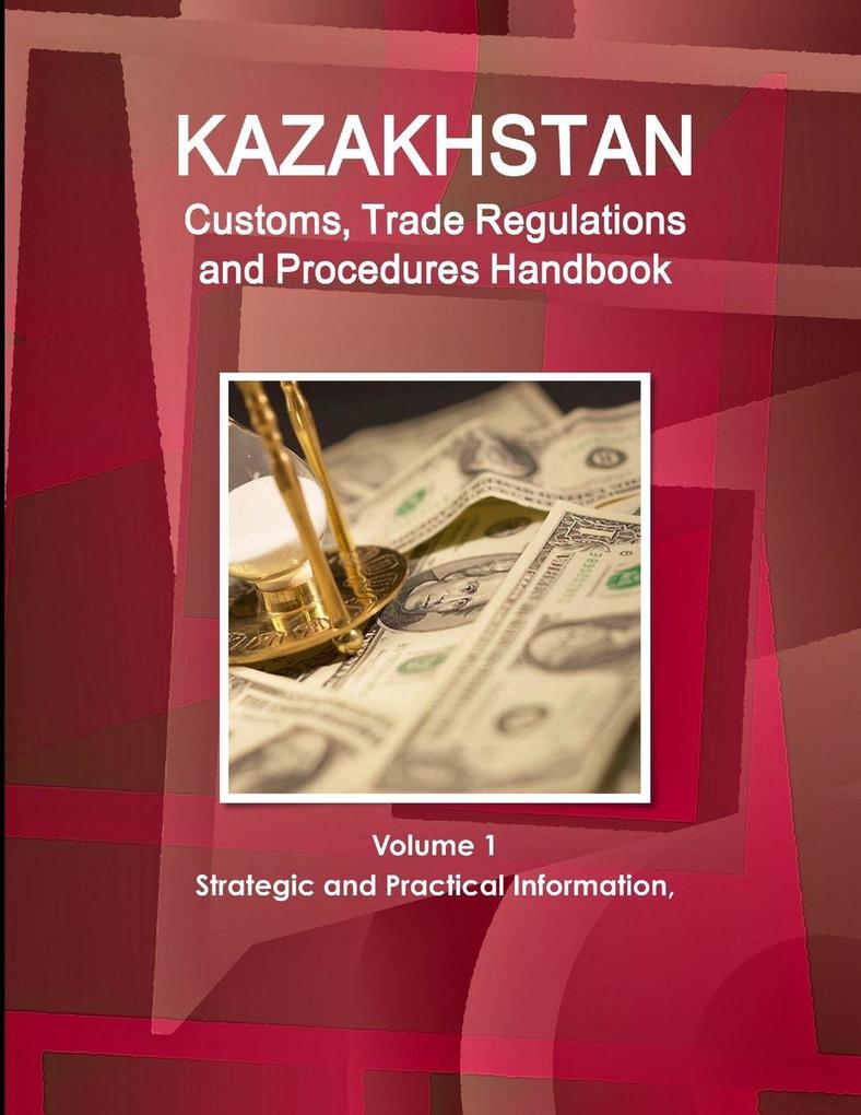 Kazakhstan Customs Trade Regulations and Procedures Handbook Volume 1 Strategic and Practical Information