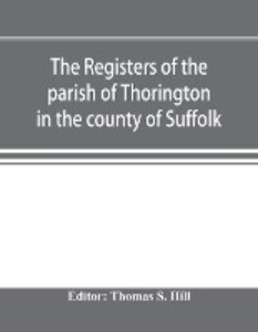 The registers of the parish of Thorington in the county of Suffolk with notes of the different acts of Parliament referring to them and notices of the Bence family with pedigree and other families whose names appear therein