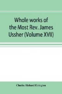 Whole works of the Most Rev. James Ussher; lord archbishop of Armagh and Primate of all Ireland now for the first time collected with a life of the author and an account of his writings (Volume XVII)