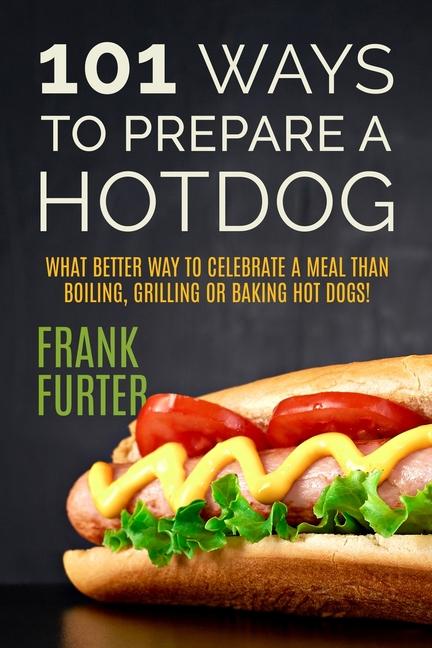 101 Ways to Prepare a Hot Dog: What Better Way to Celebrate a Meal Than Boiling Grilling or Baking Hot Dogs!