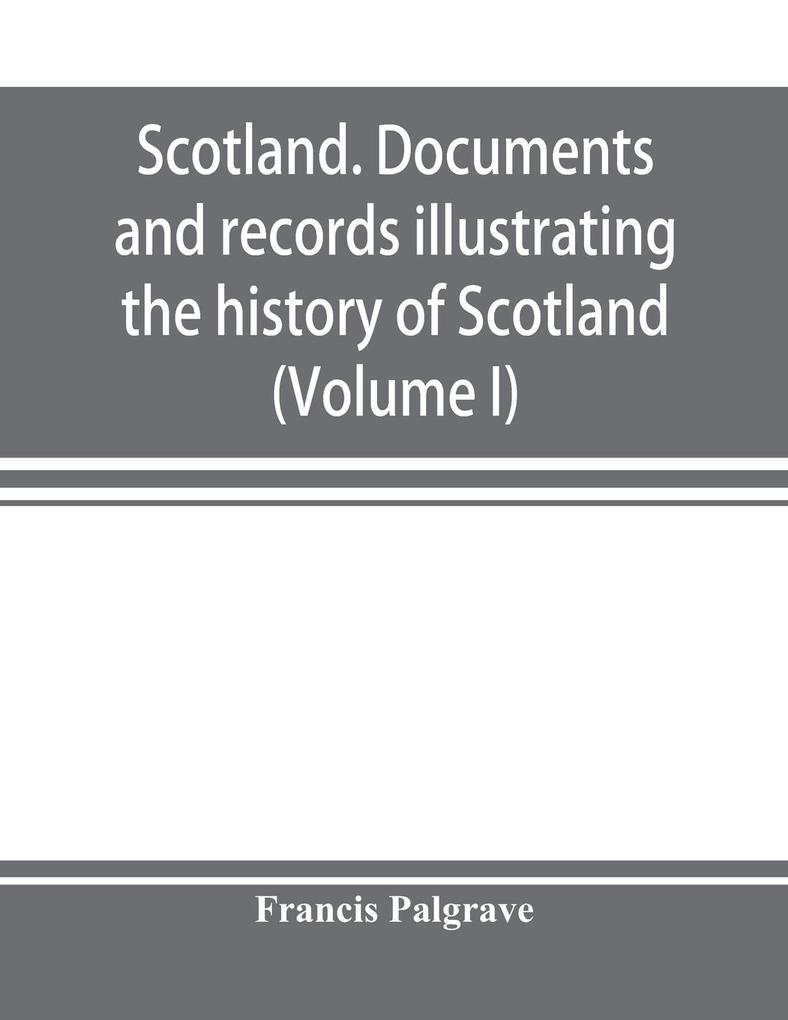 Scotland. Documents and records illustrating the history of Scotland and the transactions between the crowns of Scotland and England preserved in the treasury of Her Majesty's Exchequer. (Volume I)