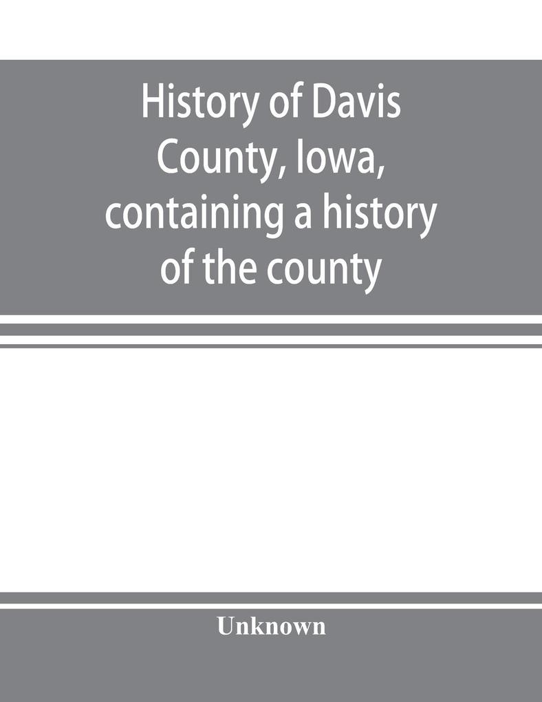 History of Davis County Iowa containing a history of the county its cities towns etc. a biographical directory of many of its leading citizens war record of its volunteers in the late rebellion general and local statistics portraits of early sett