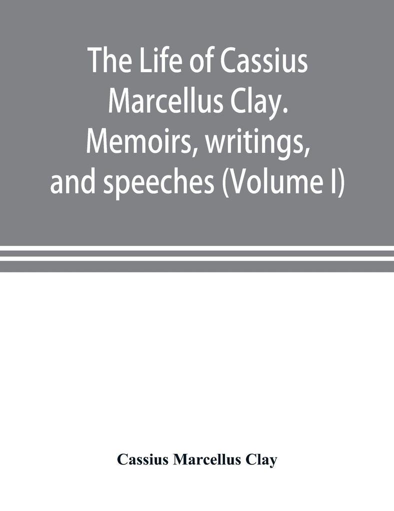 The life of Cassius Marcellus Clay. Memoirs writings and speeches showing his conduct in the overthrow of American slavery the salvation of the Union and the restoration of the autonomy of the states (Volume I)