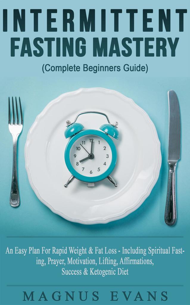 Intermittent Fasting Mastery (Complete Beginners Guide) A Fast Easy Plan For Rapid Weight & Fat Loss - Including Spiritual Fasting Prayer Motivation Lifting Affirmations Success & Ketogenic Diet