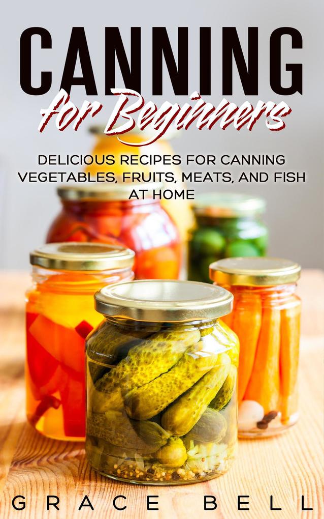 Canning for Beginners: Delicious Recipes for Canning Vegetables Fruits Meats and Fish at Home