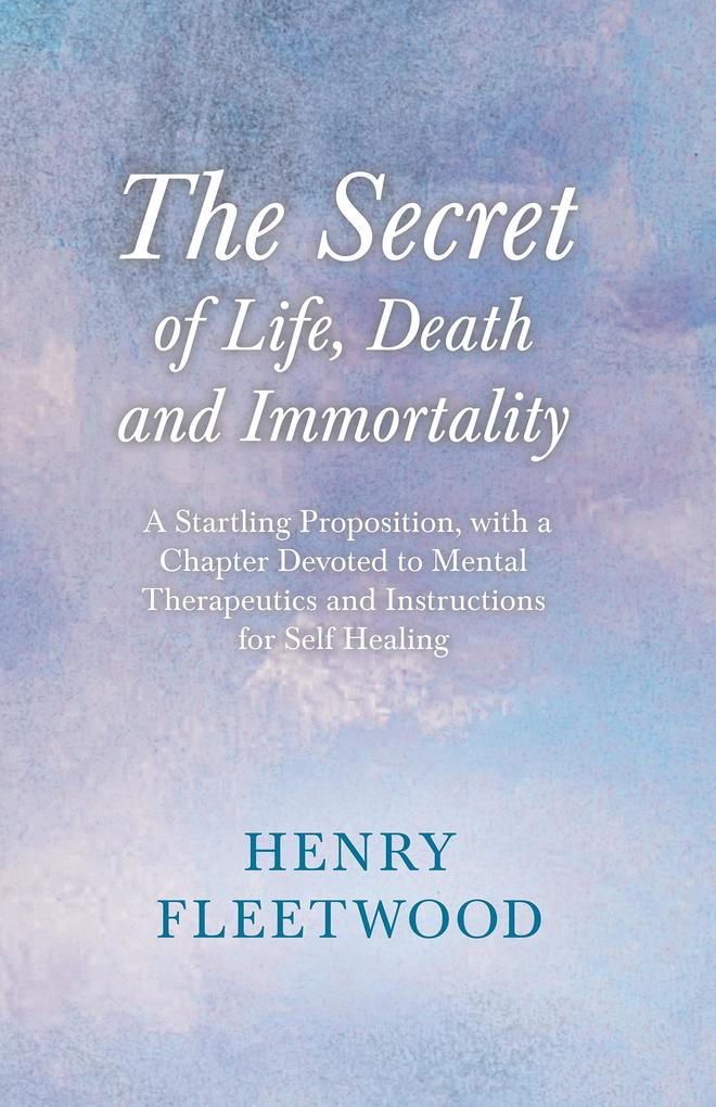 The Secret of Life Death and Immortality - A Startling Proposition with a Chapter Devoted to Mental Therapeutics and Instructions for Self Healing