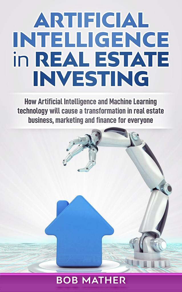Artificial Intelligence in Real Estate Investing: How Artificial Intelligence and Machine Learning Technology will Cause a Transformation in Real Estate Business Marketing and Finance for Everyone