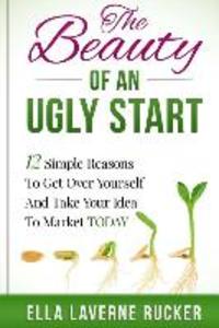 The Beauty Of An Ugly Start: 12 Simple Reasons You Should Get Over Yourself And Take Your Idea To Market TODAY