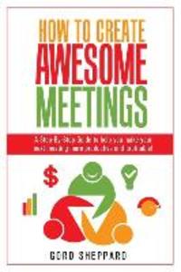 How To Create Awesome Meetings: A Step-By Step Guide to help you make your next meeting more productive and profitable!