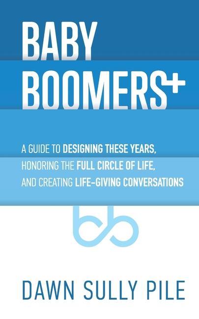 Baby Boomers +: A guide to ing these years honoring the full circle of life and creating life-giving conversations