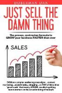 Just Sell The Damn Thing: The proven contrarian formula to GROW your business FASTER than ever