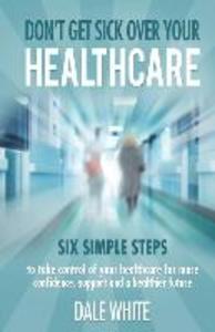 Don‘t Get Sick Over Your Healthcare: Six simple steps to take control of your healthcare for more confidence support and a healthier future