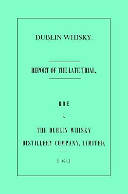 Dublin Whisky. Roe vs. The Dublin Whisky Distillery Company Limited.: Report of the Late Trial