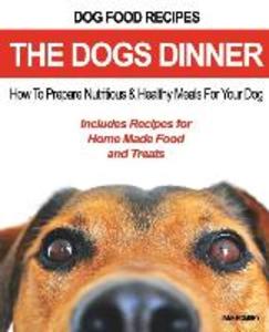 Dog Food Recipes The Dogs Dinner: How to Prepare Nutritious and Healthy Meals for Your Dog. Includes Recipes For Home Made Food and Treats