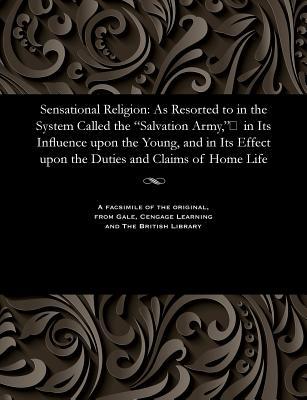 Sensational Religion: As Resorted to in the System Called the Salvation Army in Its Influence upon the Young and in Its Effect upon