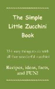 The Simple Little Zucchini Book: 35+ easy things to do with all that wonderful zucchini -- Recipes ideas facts and FUN!