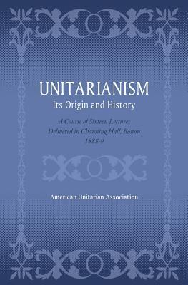 Unitarianism: Its Origin and History: A Course of Sixteen Lectures Delivered in Channing Hall Boston 1888-9