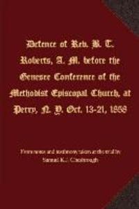 Defence of Rev. B. T. Roberts A. M. before the Genesee Conference of the Methodist Episcopal Church at Perry N. Y. Oct. 13-21 1858