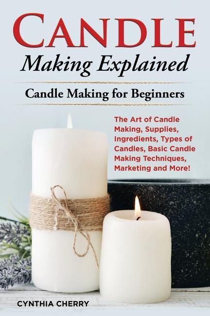 Candle Making Explained: The Art of Candle Making Supplies Ingredients Types of Candles Basic Candle Making Techniques Marketing and More!