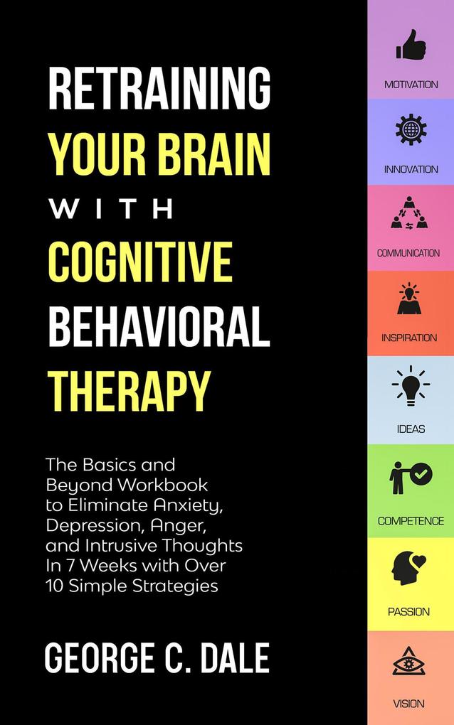 Retraining Your Brain with Cognitive Behavioral Therapy: The Basics and Beyond Workbook to Eliminate Anxiety Depression Anger and Intrusive Thoughts In 7 Weeks with Over 10 Simple Strategies