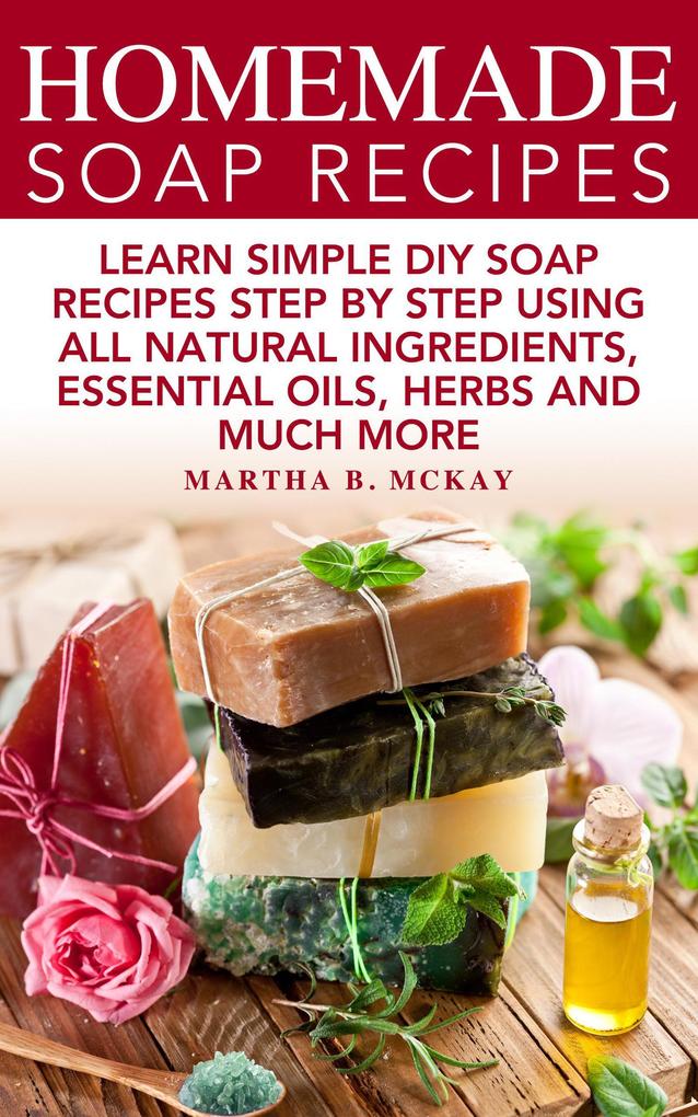 Homemade Soap Recipes: Learn Simple DIY Soap Recipes Step By Step Using All-Natural Ingredients Essential Oils Herbs And Much More