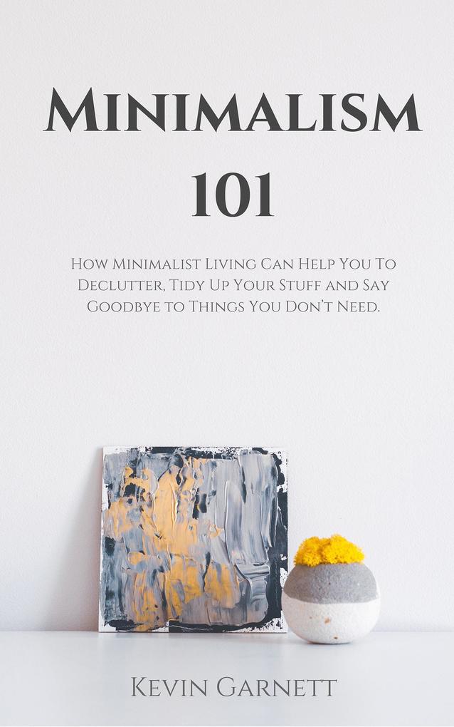 Minimalism 101: How Minimalist Living Can Help You To Declutter Tidy Up Your Stuff and Say Goodbye to Things You Don‘t Need.