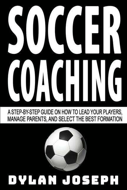 Soccer Coaching: A Step-by-Step Guide on How to Lead Your Players Manage Parents and Select the Best Formation