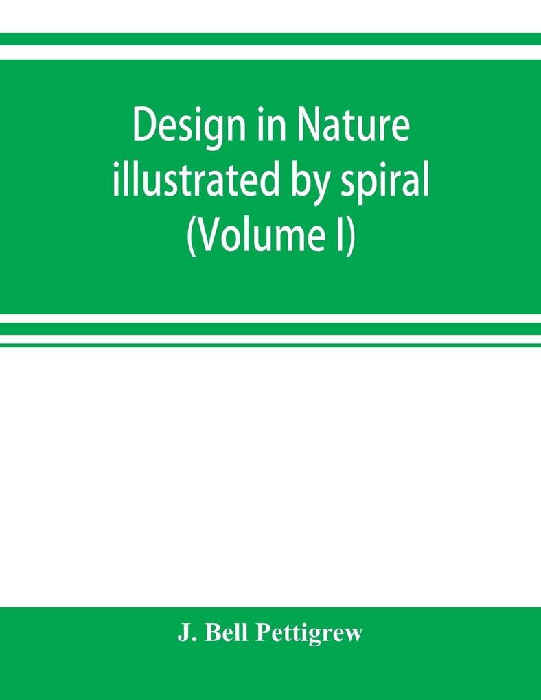 Design in nature illustrated by spiral and other arrangements in the inorganic and organic kingdoms as exemplified in matter force life growth rhythms &c. especially in crystals plants and animals (Volume I)