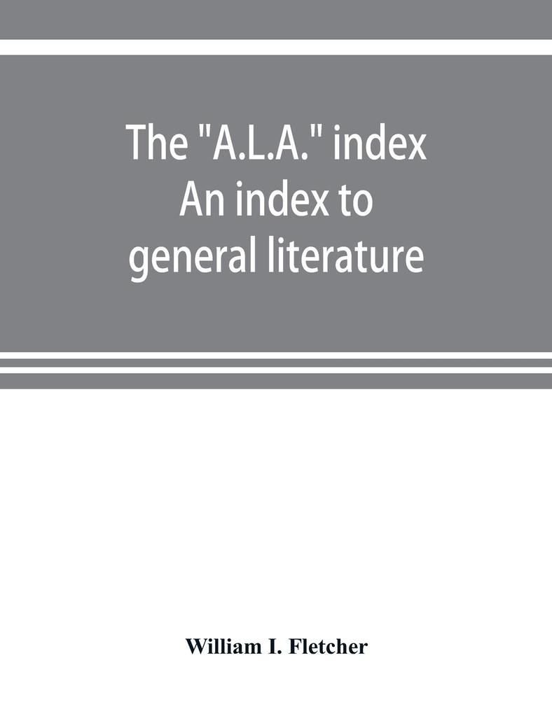The 'A.L.A.' index. An index to general literature biographical historical and literary essays and sketches reports and publications of boards and societies dealing with education health labor charities and corrections etc
