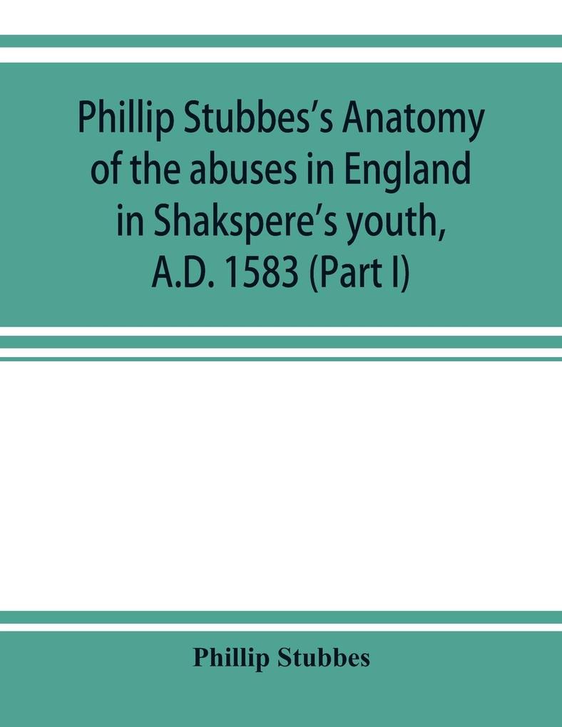 Phillip Stubbes's Anatomy of the abuses in England in Shakspere's youth A.D. 1583 (Part I)