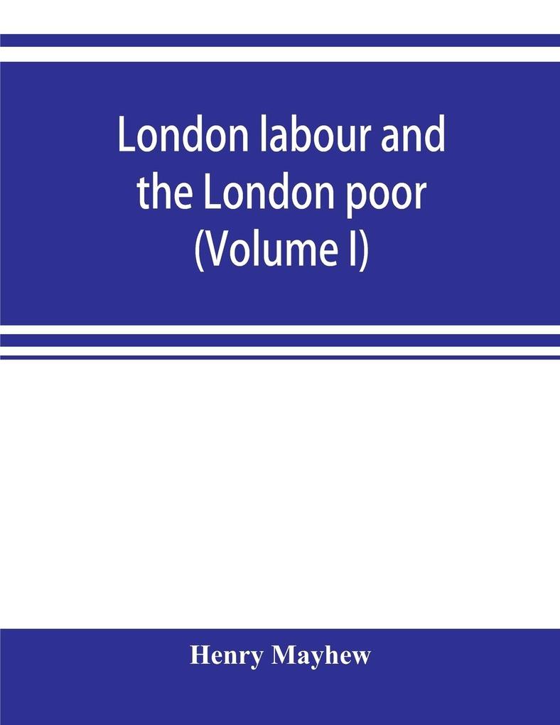 London labour and the London poor; a cyclopaedia of the condition and earnings of those that will work those that cannot work and those that will not work (Volume I)