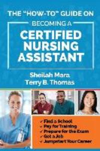 The How-to Guide on Becoming a Certified Nursing Assistant: Find a School Pay for Training Prepare for the Exam Get a Job Jump-start Your Career