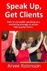 Speak Up Get Clients: How to use public speaking as a marketing strategy to attract high-paying clients