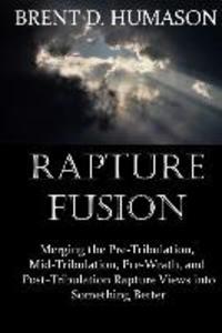 Rapture Fusion: Merging the Pre-Tribulation Mid-Tribulation Pre-Wrath and Post-Tribulation Rapture Views into Something Better