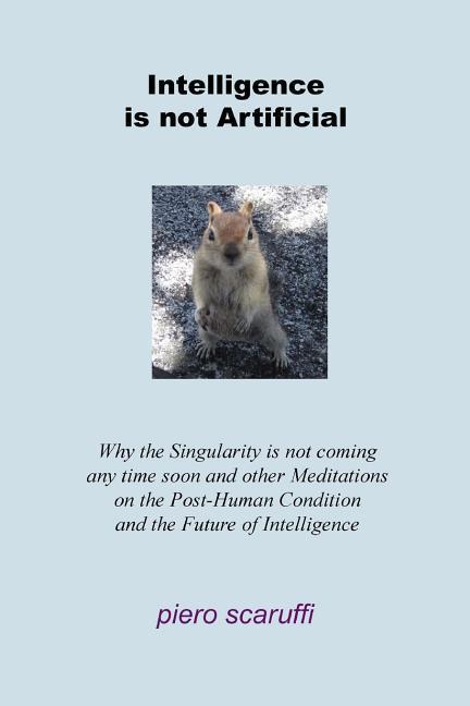 Intelligence is not Artificial: Why the Singularity is not Coming any Time Soon And Other Meditations on the Post-Human Condition and the Future of In