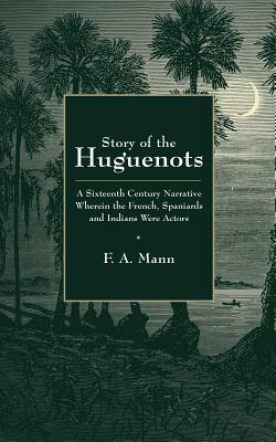 Story of the Huguenots: A Sixteenth Century Narrative Wherein the French Spaniards and Indians Were the Actors