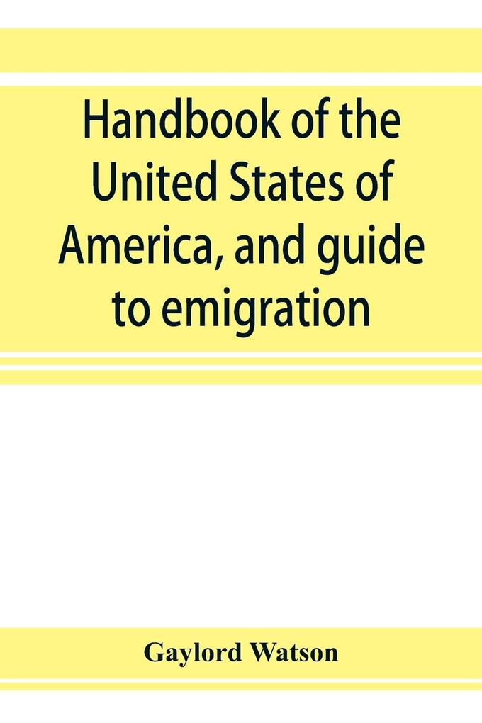 Handbook of the United States of America and guide to emigration; giving the latest and most complete statistics of the Government Army Navy Diplomatic relations Finance Revenue Tariff Land Sales Homestead and Naturalization Laws Debt Populatio