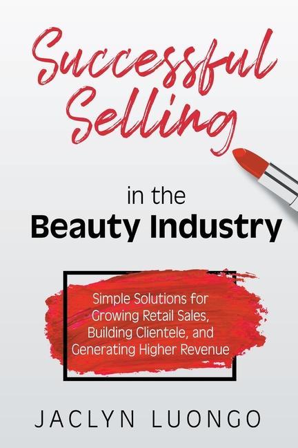 Successful Selling in the Beauty Industry: Simple Solutions for Growing Retail Sales Building Clientele and Generating Higher Revenue