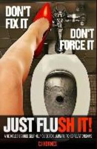 Don‘t Fix It! Don‘t Force It! Just Flush-it!: A No Holds Barred Self Help Guide To Eliminate Toxic Relationships