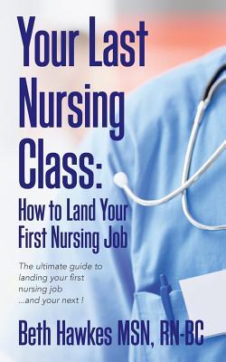 Your Last Nursing Class: How to Land Your First Nursing Job: The ultimate guide to landing your first nursing job...and your next !