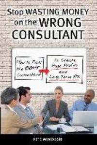 Stop Wasting Money on the Wrong Consultant: How to Pick the Right Consultant to Create Huge Profits and Long-term ROI