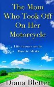 The Mom Who Took Off On Her Motorcycle: Life Lessons on the Road to Alaska