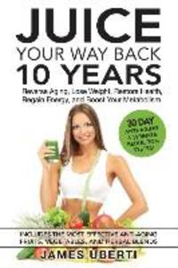 Juice Your Way Back 10 Years: Reverse Aging Lose Weight Restore Health Regain Energy and Boost Your Metabolism