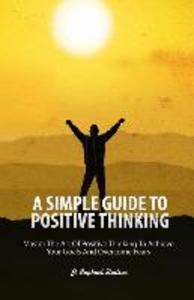 A Simple Guide To Positive Thinking: Mastering the Art of Positive Thinking to Achieve Your Goals and Overcome Fears