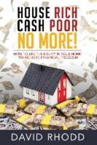 House Rich Cash Poor No More: How to use the equity in your home to achieve financial freedom