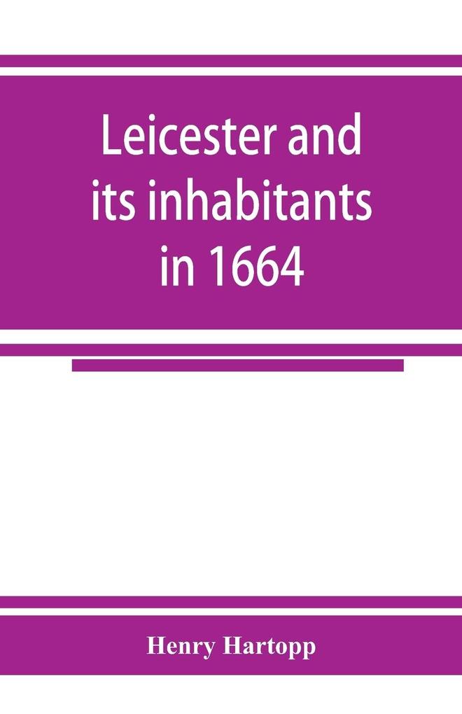 Leicester and its inhabitants in 1664. Being a transcript of the original hearth tax returns for the several wards and suburbs of Leicester for Michaelmas 1664