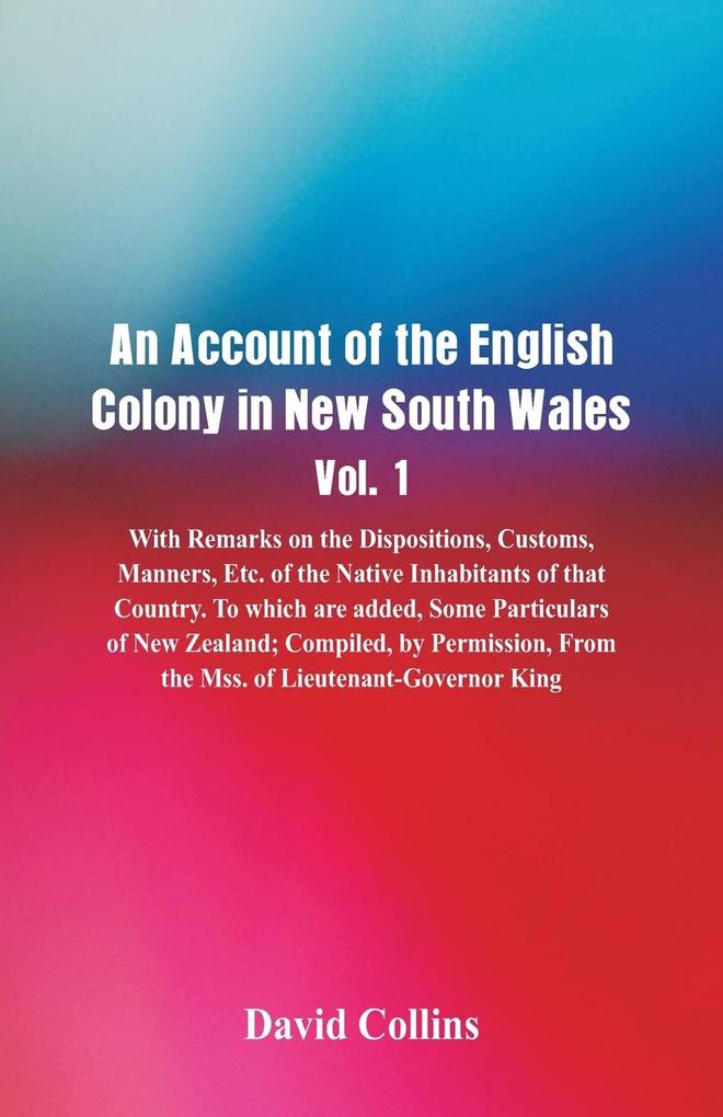An Account of the English Colony in New South Wales Vol. 1 With Remarks On The Dispositions Customs Manners Etc. Of The Native Inhabitants Of That Country. To Which Are Added Some Particulars Of New Zealand; Compiled By Permission From The Mss. Of