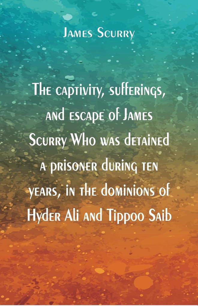 The captivity sufferings and escape of James Scurry Who was detained a prisoner during ten years in the dominions of Hyder Ali and Tippoo Saib